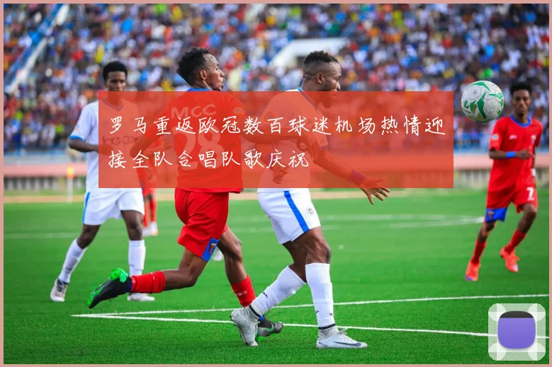 罗马重返欧冠数百球迷机场热情迎接全队合唱队歌庆祝