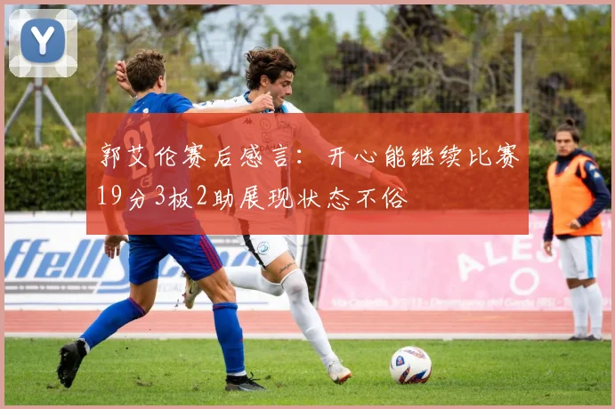 郭艾伦赛后感言：开心能继续比赛19分3板2助展现状态不俗