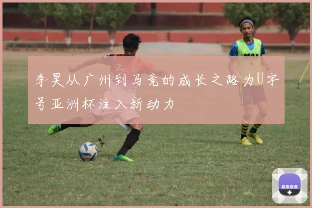 李昊从广州到马竞的成长之路为U字号亚洲杯注入新动力