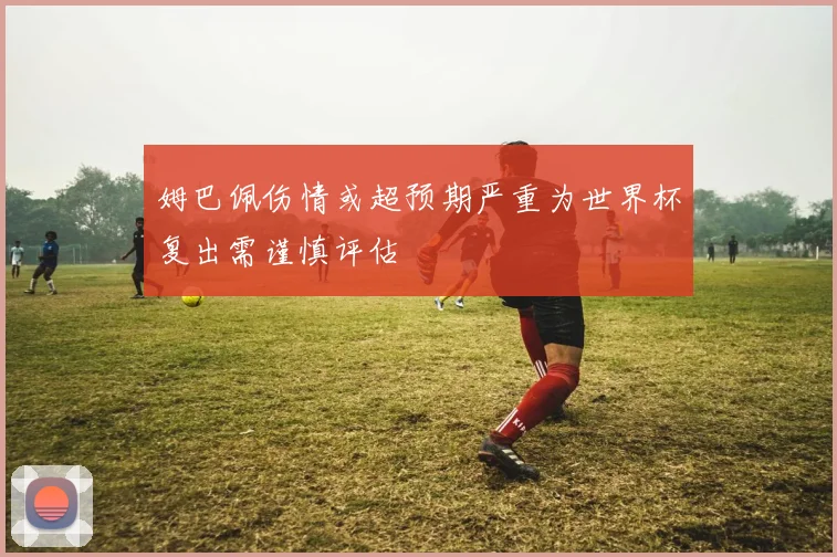 姆巴佩伤情或超预期严重为世界杯复出需谨慎评估