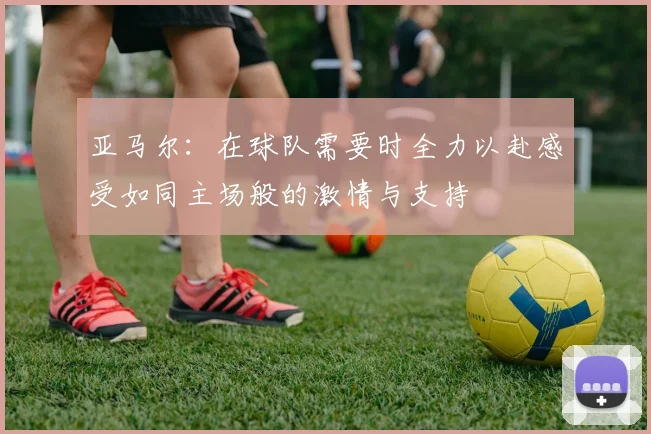 亚马尔：在球队需要时全力以赴感受如同主场般的激情与支持