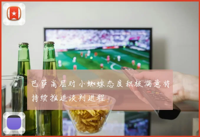 巴萨高层对小蜘蛛态度积极满意将持续推进谈判进程