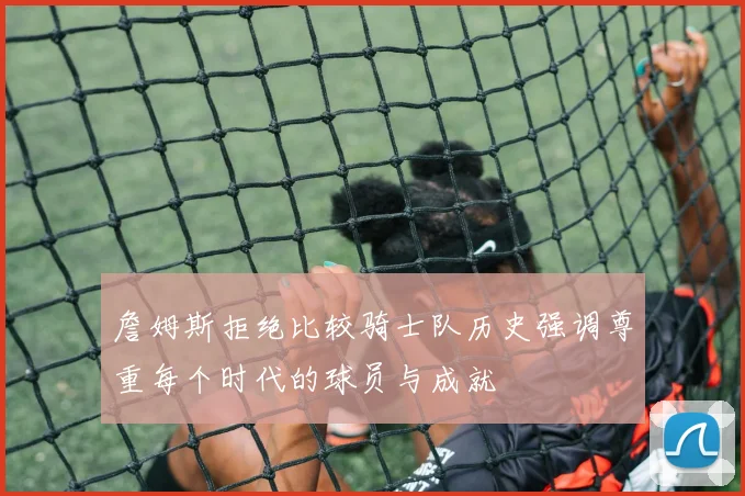 詹姆斯拒绝比较骑士队历史强调尊重每个时代的球员与成就