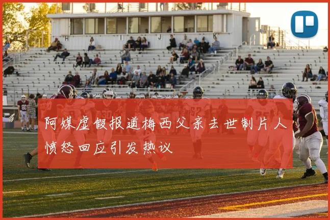 阿媒虚假报道梅西父亲去世制片人愤怒回应引发热议