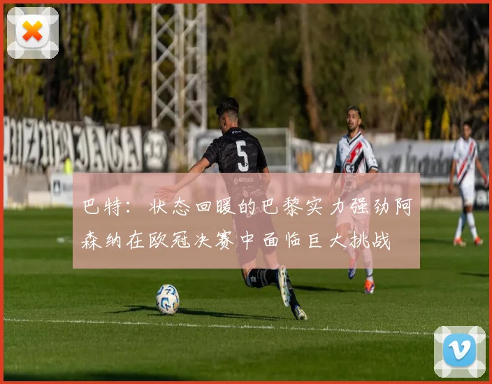 巴特：状态回暖的巴黎实力强劲阿森纳在欧冠决赛中面临巨大挑战