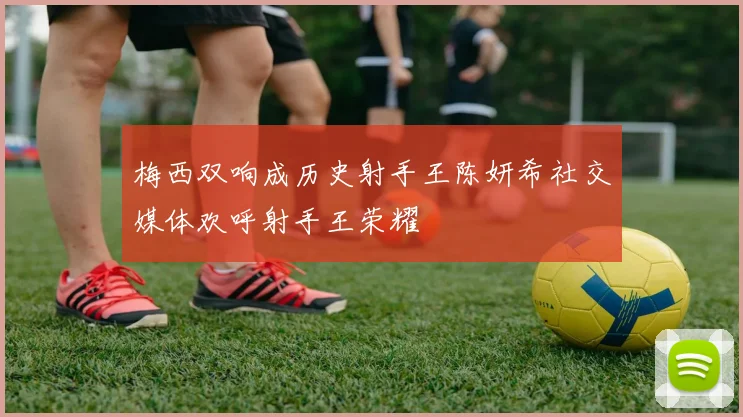 梅西双响成历史射手王陈妍希社交媒体欢呼射手王荣耀