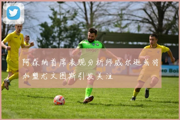 阿森纳首席表现分析师威尔逊或将加盟尤文图斯引发关注
