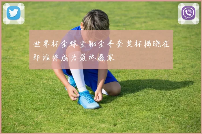 世界杯金球金靴金手套奖杯揭晓在即谁将成为最终赢家
