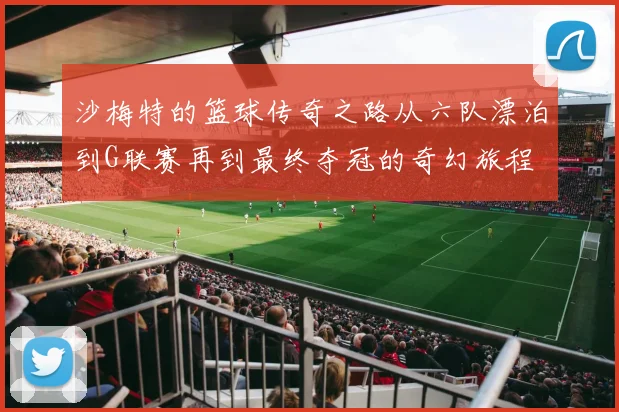 沙梅特的篮球传奇之路从六队漂泊到G联赛再到最终夺冠的奇幻旅程