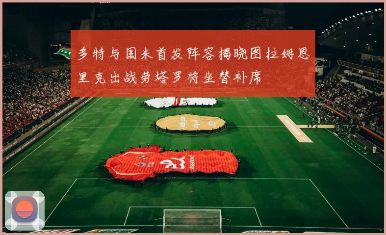 多特与国米首发阵容揭晓图拉姆恩里克出战劳塔罗将坐替补席