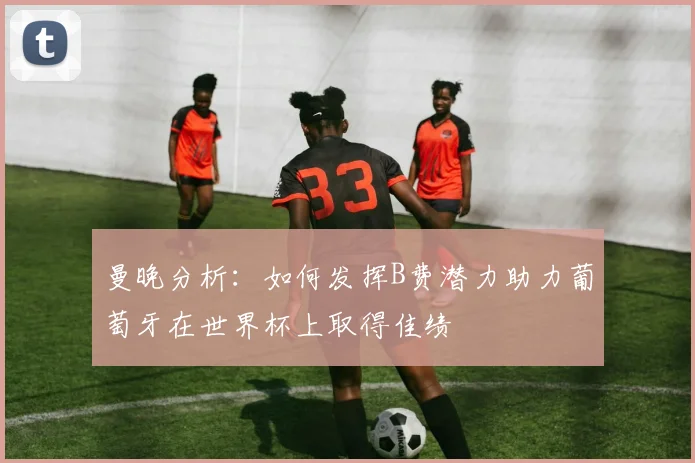 曼晚分析：如何发挥B费潜力助力葡萄牙在世界杯上取得佳绩