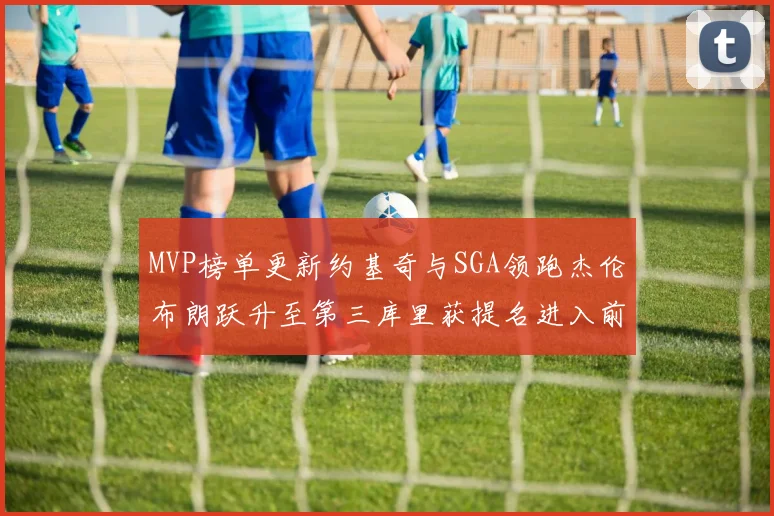 MVP榜单更新约基奇与SGA领跑杰伦布朗跃升至第三库里获提名进入前十