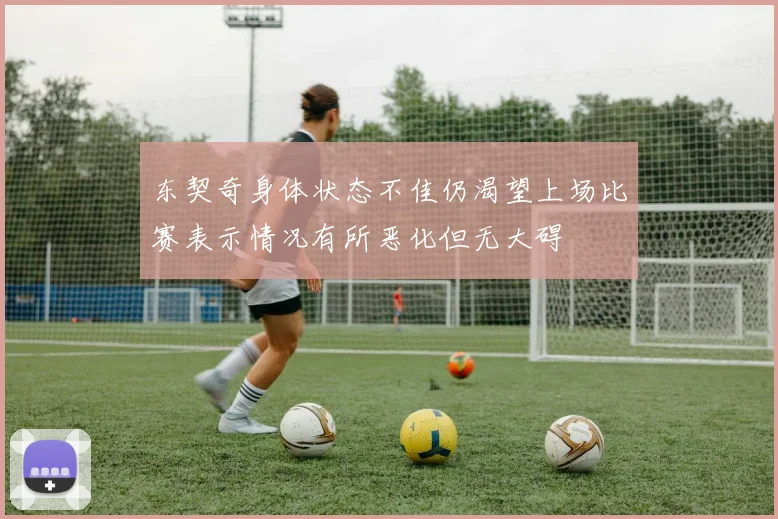 东契奇身体状态不佳仍渴望上场比赛表示情况有所恶化但无大碍