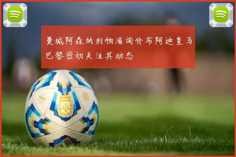 曼城阿森纳利物浦询价布阿迪皇马巴黎密切关注其动态