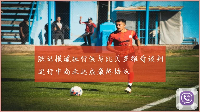 欧记报道独行侠与比贝罗维奇谈判进行中尚未达成最终协议