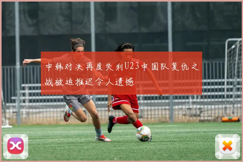 中韩对决再度失利U23中国队复仇之战被迫推迟令人遗憾