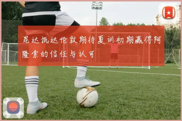 昆达抵达伦敦期待夏训初期赢得阿隆索的信任与认可